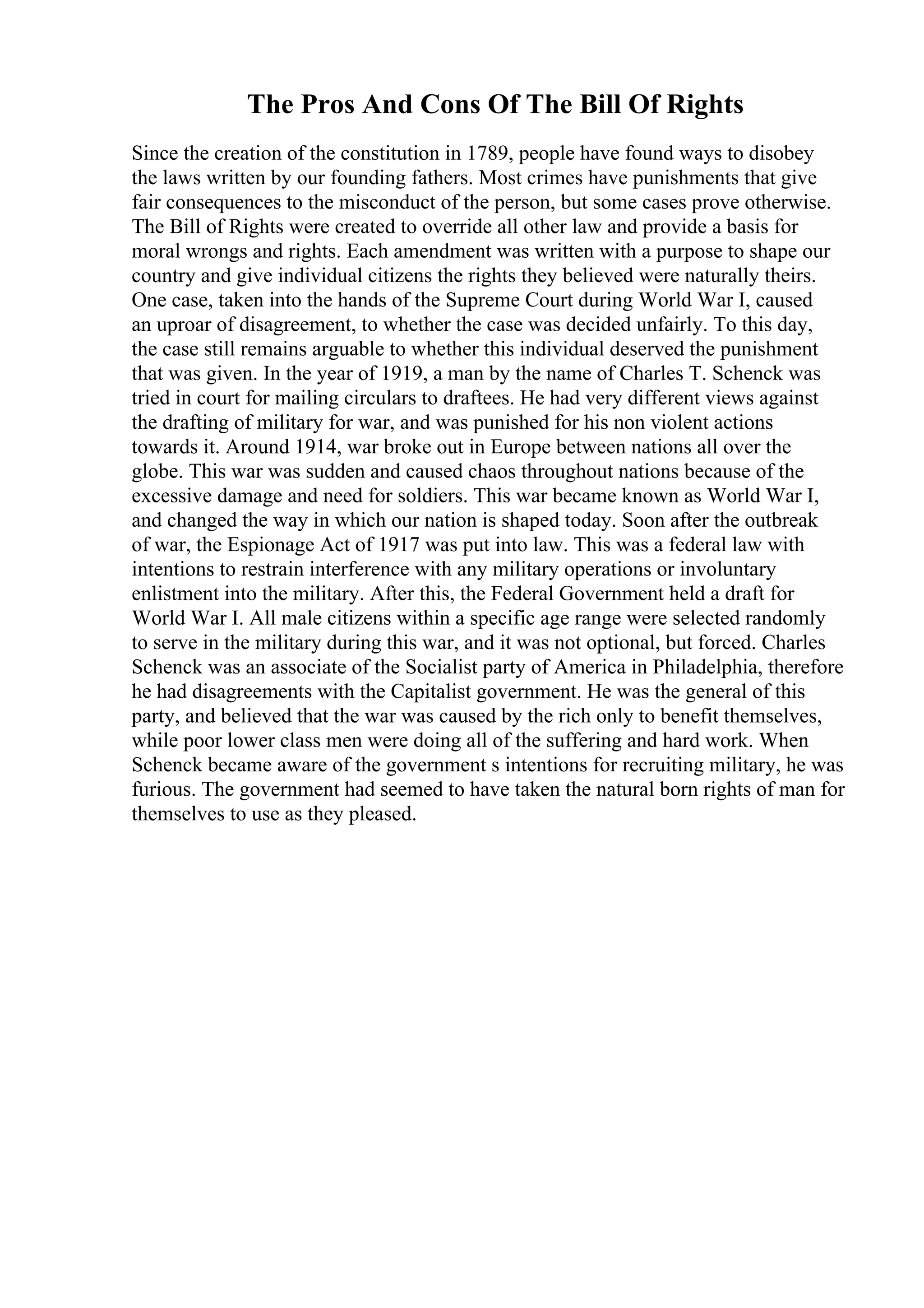 The Pros And Cons Of The Bill Of Rights
Since the creation of the constitution in 1789, people have found ways to disobey
the laws written by our founding fathers. Most crimes have punishments that give
fair consequences to the misconduct of the person, but some cases prove otherwise.
The Bill of Rights were created to override all other law and provide a basis for
moral wrongs and rights. Each amendment was written with a purpose to shape our
country and give individual citizens the rights they believed were naturally theirs.
One case, taken into the hands of the Supreme Court during World War I, caused
an uproar of disagreement, to whether the case was decided unfairly. To this day,
the case still remains arguable to whether this individual deserved the punishment
that was given. In the year of 1919, a man by the name of Charles T. Schenck was
tried in court for mailing circulars to draftees. He had very different views against
the drafting of military for war, and was punished for his non violent actions
towards it. Around 1914, war broke out in Europe between nations all over the
globe. This war was sudden and caused chaos throughout nations because of the
excessive damage and need for soldiers. This war became known as World War I,
and changed the way in which our nation is shaped today. Soon after the outbreak
of war, the Espionage Act of 1917 was put into law. This was a federal law with
intentions to restrain interference with any military operations or involuntary
enlistment into the military. After this, the Federal Government held a draft for
World War I. All male citizens within a specific age range were selected randomly
to serve in the military during this war, and it was not optional, but forced. Charles
Schenck was an associate of the Socialist party of America in Philadelphia, therefore
he had disagreements with the Capitalist government. He was the general of this
party, and believed that the war was caused by the rich only to benefit themselves,
while poor lower class men were doing all of the suffering and hard work. When
Schenck became aware of the government s intentions for recruiting military, he was
furious. The government had seemed to have taken the natural born rights of man for
themselves to use as they pleased.
 