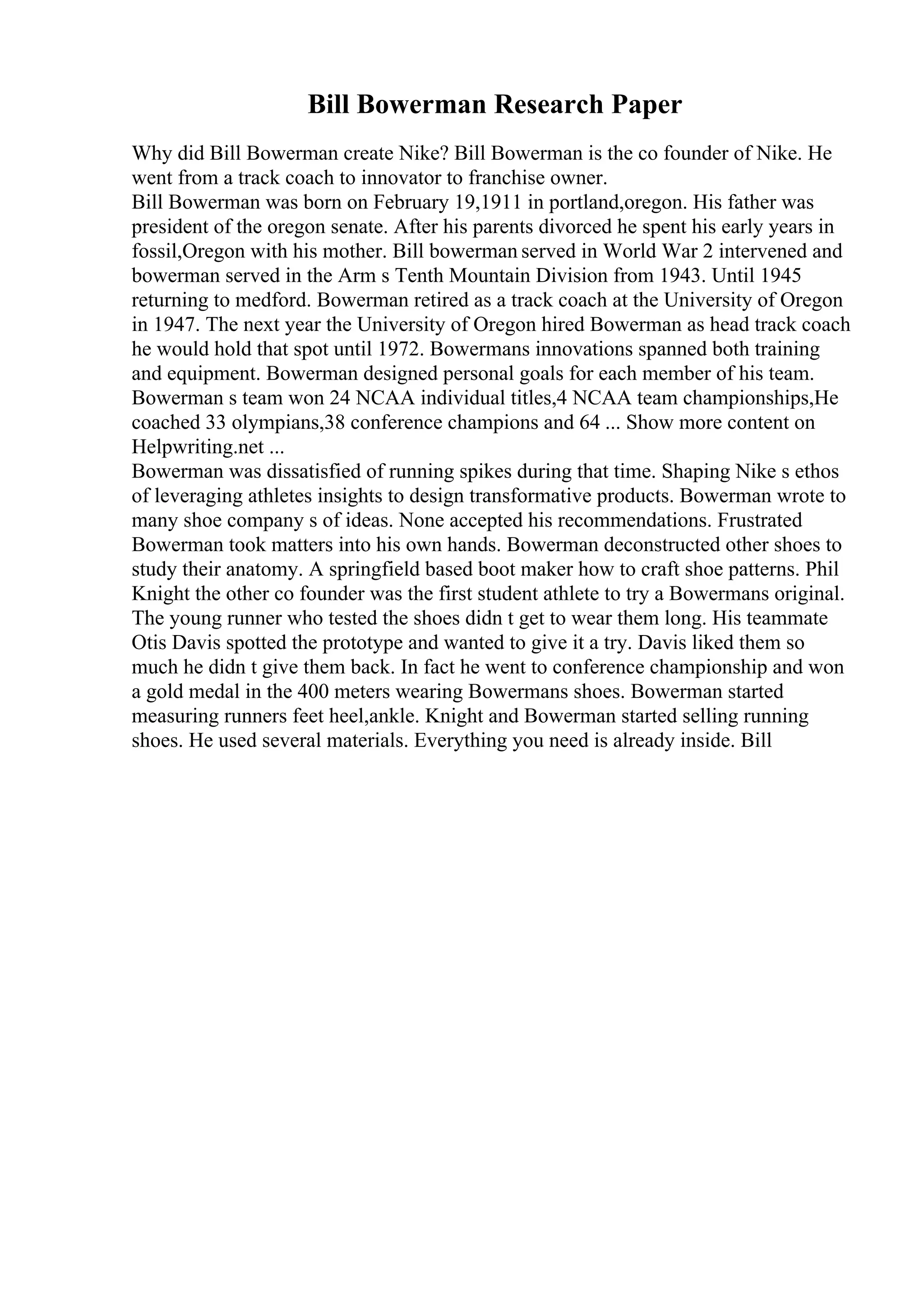 Bill Bowerman Research Paper
Why did Bill Bowerman create Nike? Bill Bowerman is the co founder of Nike. He
went from a track coach to innovator to franchise owner.
Bill Bowerman was born on February 19,1911 in portland,oregon. His father was
president of the oregon senate. After his parents divorced he spent his early years in
fossil,Oregon with his mother. Bill bowerman served in World War 2 intervened and
bowerman served in the Arm s Tenth Mountain Division from 1943. Until 1945
returning to medford. Bowerman retired as a track coach at the University of Oregon
in 1947. The next year the University of Oregon hired Bowerman as head track coach
he would hold that spot until 1972. Bowermans innovations spanned both training
and equipment. Bowerman designed personal goals for each member of his team.
Bowerman s team won 24 NCAA individual titles,4 NCAA team championships,He
coached 33 olympians,38 conference champions and 64 ... Show more content on
Helpwriting.net ...
Bowerman was dissatisfied of running spikes during that time. Shaping Nike s ethos
of leveraging athletes insights to design transformative products. Bowerman wrote to
many shoe company s of ideas. None accepted his recommendations. Frustrated
Bowerman took matters into his own hands. Bowerman deconstructed other shoes to
study their anatomy. A springfield based boot maker how to craft shoe patterns. Phil
Knight the other co founder was the first student athlete to try a Bowermans original.
The young runner who tested the shoes didn t get to wear them long. His teammate
Otis Davis spotted the prototype and wanted to give it a try. Davis liked them so
much he didn t give them back. In fact he went to conference championship and won
a gold medal in the 400 meters wearing Bowermans shoes. Bowerman started
measuring runners feet heel,ankle. Knight and Bowerman started selling running
shoes. He used several materials. Everything you need is already inside. Bill
 