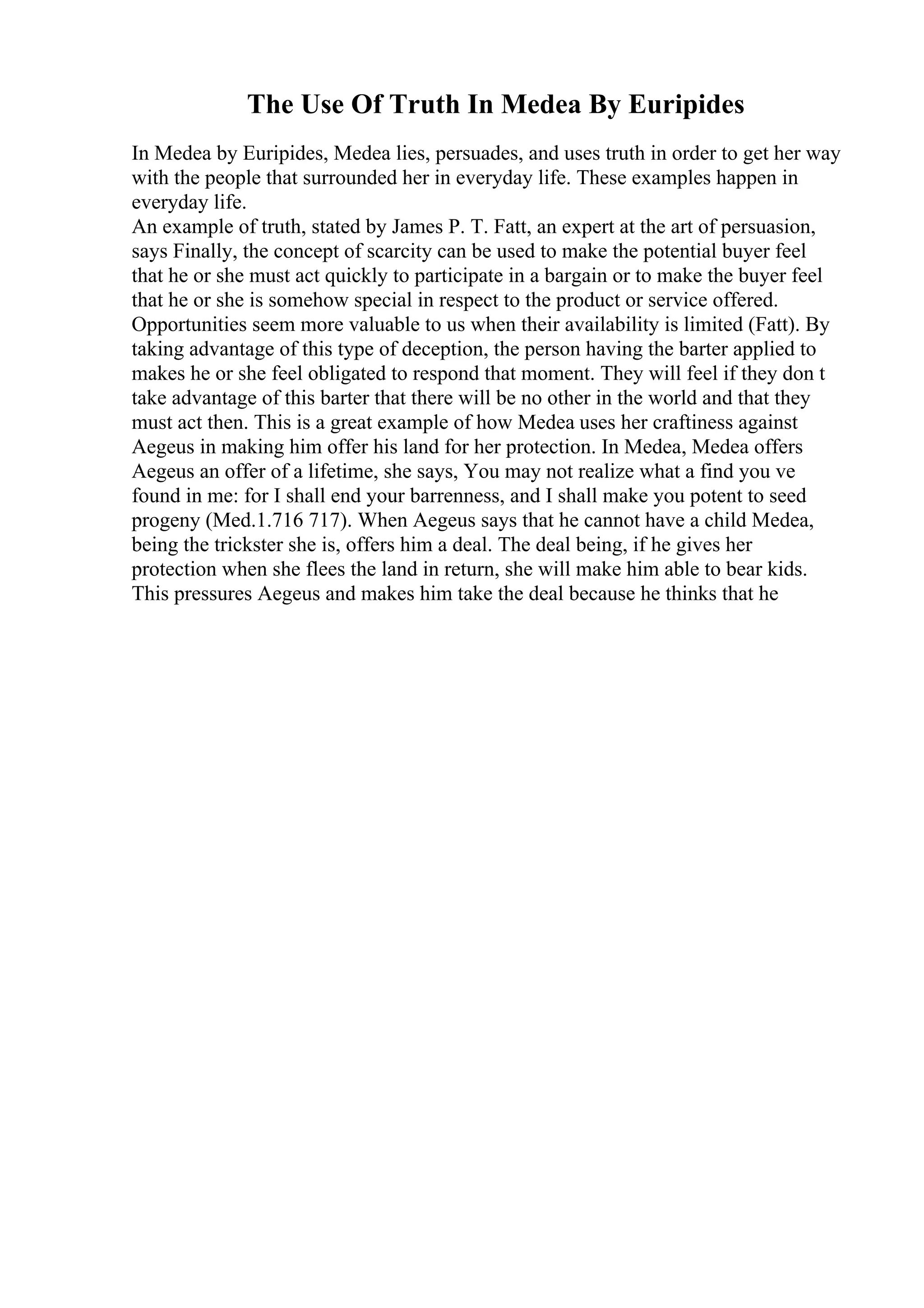 The Use Of Truth In Medea By Euripides
In Medea by Euripides, Medea lies, persuades, and uses truth in order to get her way
with the people that surrounded her in everyday life. These examples happen in
everyday life.
An example of truth, stated by James P. T. Fatt, an expert at the art of persuasion,
says Finally, the concept of scarcity can be used to make the potential buyer feel
that he or she must act quickly to participate in a bargain or to make the buyer feel
that he or she is somehow special in respect to the product or service offered.
Opportunities seem more valuable to us when their availability is limited (Fatt). By
taking advantage of this type of deception, the person having the barter applied to
makes he or she feel obligated to respond that moment. They will feel if they don t
take advantage of this barter that there will be no other in the world and that they
must act then. This is a great example of how Medea uses her craftiness against
Aegeus in making him offer his land for her protection. In Medea, Medea offers
Aegeus an offer of a lifetime, she says, You may not realize what a find you ve
found in me: for I shall end your barrenness, and I shall make you potent to seed
progeny (Med.1.716 717). When Aegeus says that he cannot have a child Medea,
being the trickster she is, offers him a deal. The deal being, if he gives her
protection when she flees the land in return, she will make him able to bear kids.
This pressures Aegeus and makes him take the deal because he thinks that he
 