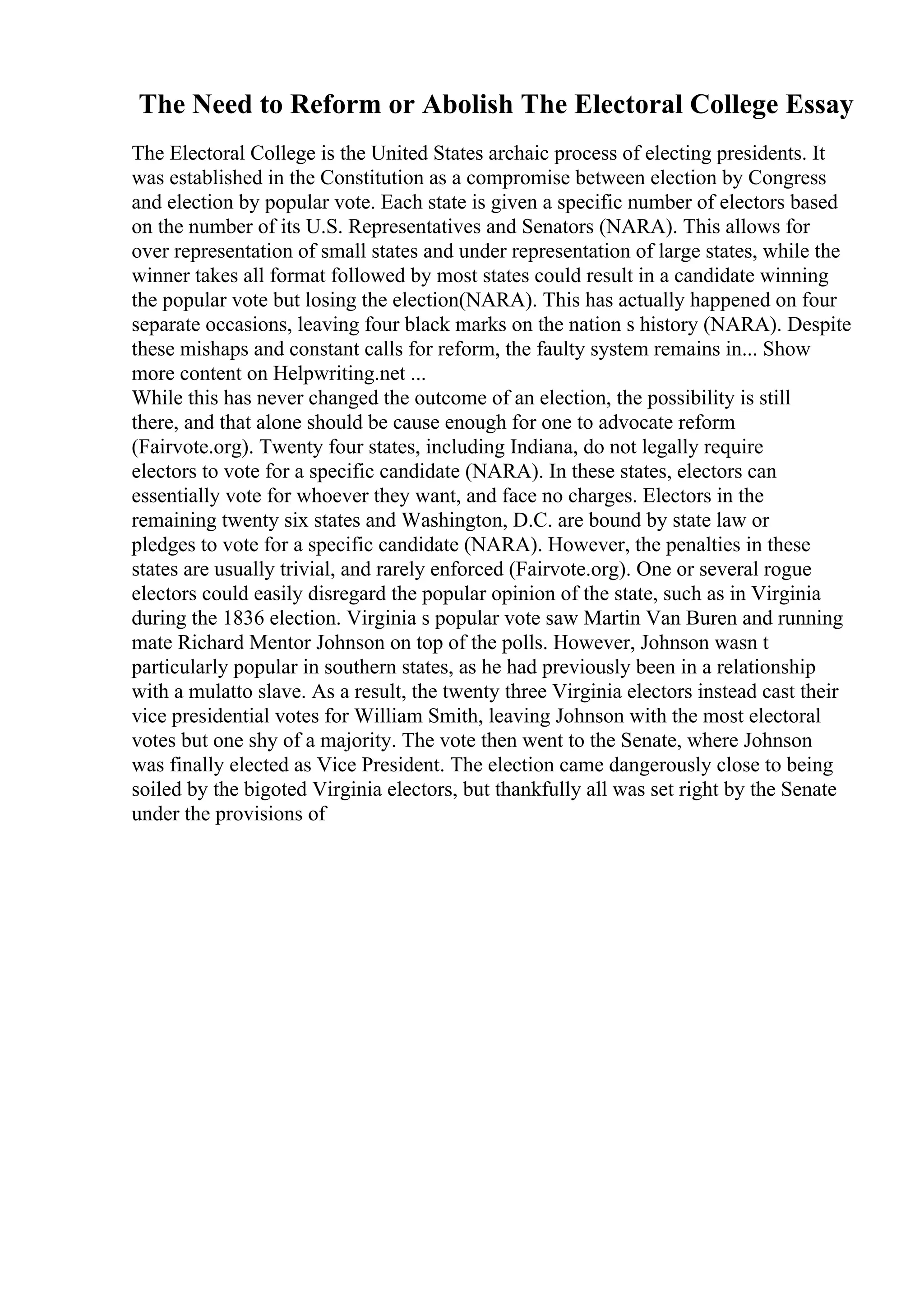 The Need to Reform or Abolish The Electoral College Essay
The Electoral College is the United States archaic process of electing presidents. It
was established in the Constitution as a compromise between election by Congress
and election by popular vote. Each state is given a specific number of electors based
on the number of its U.S. Representatives and Senators (NARA). This allows for
over representation of small states and under representation of large states, while the
winner takes all format followed by most states could result in a candidate winning
the popular vote but losing the election(NARA). This has actually happened on four
separate occasions, leaving four black marks on the nation s history (NARA). Despite
these mishaps and constant calls for reform, the faulty system remains in... Show
more content on Helpwriting.net ...
While this has never changed the outcome of an election, the possibility is still
there, and that alone should be cause enough for one to advocate reform
(Fairvote.org). Twenty four states, including Indiana, do not legally require
electors to vote for a specific candidate (NARA). In these states, electors can
essentially vote for whoever they want, and face no charges. Electors in the
remaining twenty six states and Washington, D.C. are bound by state law or
pledges to vote for a specific candidate (NARA). However, the penalties in these
states are usually trivial, and rarely enforced (Fairvote.org). One or several rogue
electors could easily disregard the popular opinion of the state, such as in Virginia
during the 1836 election. Virginia s popular vote saw Martin Van Buren and running
mate Richard Mentor Johnson on top of the polls. However, Johnson wasn t
particularly popular in southern states, as he had previously been in a relationship
with a mulatto slave. As a result, the twenty three Virginia electors instead cast their
vice presidential votes for William Smith, leaving Johnson with the most electoral
votes but one shy of a majority. The vote then went to the Senate, where Johnson
was finally elected as Vice President. The election came dangerously close to being
soiled by the bigoted Virginia electors, but thankfully all was set right by the Senate
under the provisions of
 