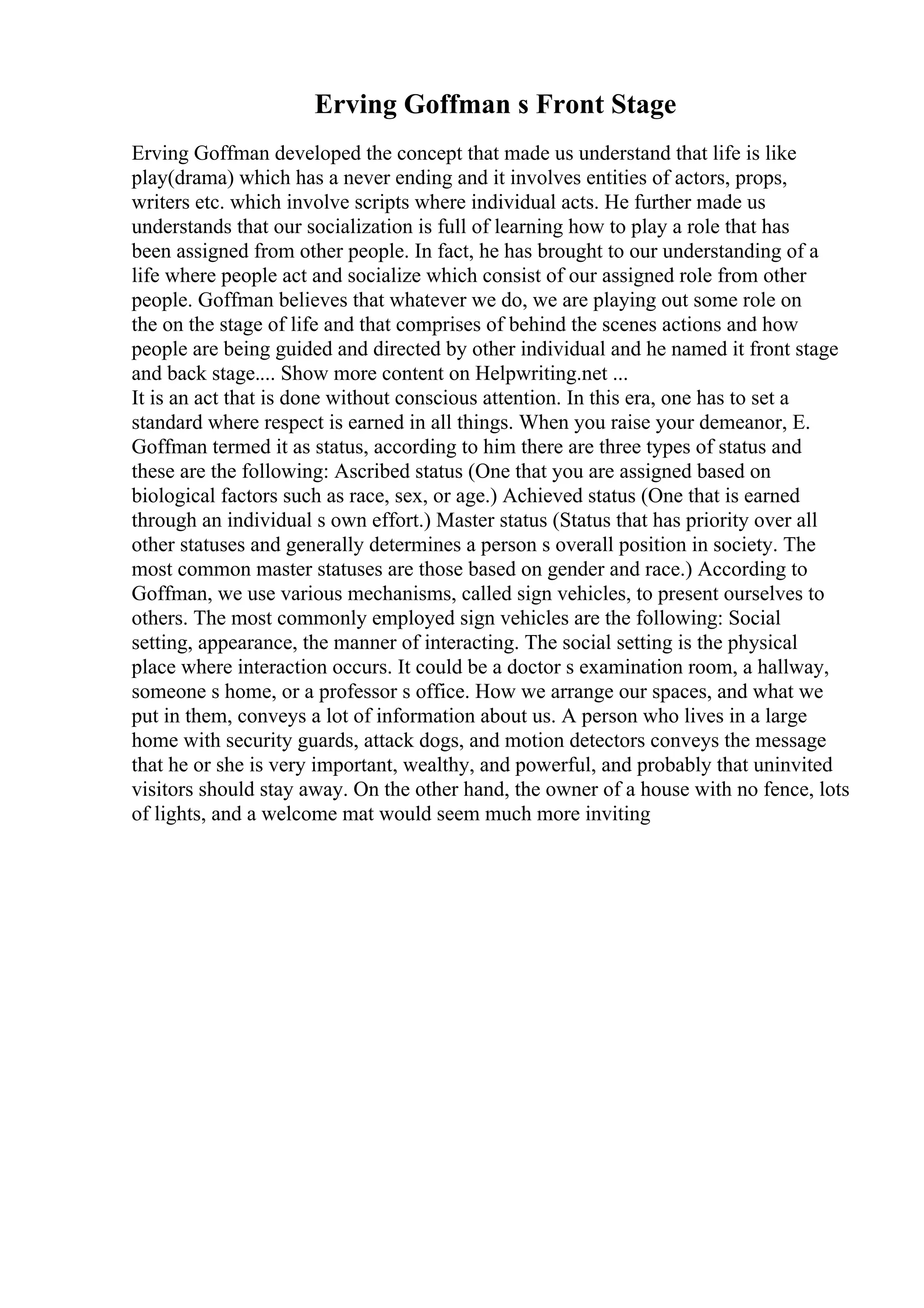 Erving Goffman s Front Stage
Erving Goffman developed the concept that made us understand that life is like
play(drama) which has a never ending and it involves entities of actors, props,
writers etc. which involve scripts where individual acts. He further made us
understands that our socialization is full of learning how to play a role that has
been assigned from other people. In fact, he has brought to our understanding of a
life where people act and socialize which consist of our assigned role from other
people. Goffman believes that whatever we do, we are playing out some role on
the on the stage of life and that comprises of behind the scenes actions and how
people are being guided and directed by other individual and he named it front stage
and back stage.... Show more content on Helpwriting.net ...
It is an act that is done without conscious attention. In this era, one has to set a
standard where respect is earned in all things. When you raise your demeanor, E.
Goffman termed it as status, according to him there are three types of status and
these are the following: Ascribed status (One that you are assigned based on
biological factors such as race, sex, or age.) Achieved status (One that is earned
through an individual s own effort.) Master status (Status that has priority over all
other statuses and generally determines a person s overall position in society. The
most common master statuses are those based on gender and race.) According to
Goffman, we use various mechanisms, called sign vehicles, to present ourselves to
others. The most commonly employed sign vehicles are the following: Social
setting, appearance, the manner of interacting. The social setting is the physical
place where interaction occurs. It could be a doctor s examination room, a hallway,
someone s home, or a professor s office. How we arrange our spaces, and what we
put in them, conveys a lot of information about us. A person who lives in a large
home with security guards, attack dogs, and motion detectors conveys the message
that he or she is very important, wealthy, and powerful, and probably that uninvited
visitors should stay away. On the other hand, the owner of a house with no fence, lots
of lights, and a welcome mat would seem much more inviting
 