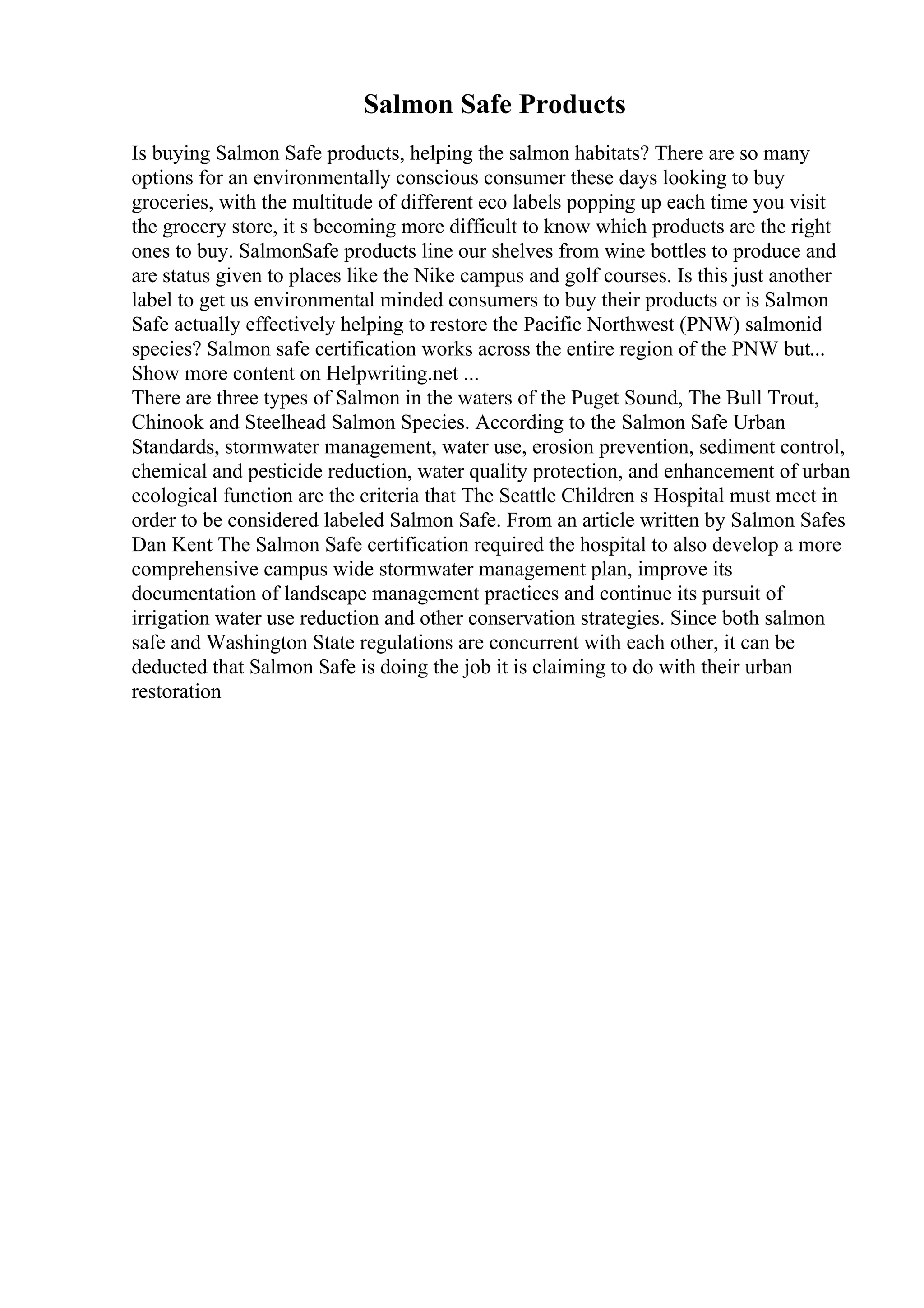 Salmon Safe Products
Is buying Salmon Safe products, helping the salmon habitats? There are so many
options for an environmentally conscious consumer these days looking to buy
groceries, with the multitude of different eco labels popping up each time you visit
the grocery store, it s becoming more difficult to know which products are the right
ones to buy. SalmonSafe products line our shelves from wine bottles to produce and
are status given to places like the Nike campus and golf courses. Is this just another
label to get us environmental minded consumers to buy their products or is Salmon
Safe actually effectively helping to restore the Pacific Northwest (PNW) salmonid
species? Salmon safe certification works across the entire region of the PNW but...
Show more content on Helpwriting.net ...
There are three types of Salmon in the waters of the Puget Sound, The Bull Trout,
Chinook and Steelhead Salmon Species. According to the Salmon Safe Urban
Standards, stormwater management, water use, erosion prevention, sediment control,
chemical and pesticide reduction, water quality protection, and enhancement of urban
ecological function are the criteria that The Seattle Children s Hospital must meet in
order to be considered labeled Salmon Safe. From an article written by Salmon Safes
Dan Kent The Salmon Safe certification required the hospital to also develop a more
comprehensive campus wide stormwater management plan, improve its
documentation of landscape management practices and continue its pursuit of
irrigation water use reduction and other conservation strategies. Since both salmon
safe and Washington State regulations are concurrent with each other, it can be
deducted that Salmon Safe is doing the job it is claiming to do with their urban
restoration
 