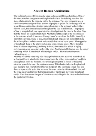 Ancient Roman Architecture
The building borrowed from mainly large scale ancient Roman buildings. One of
the most principle design was the longitudinal axis as the building now had the
focus of attention to the opposite end to the entrance. This was because it was a
church thus that design enabled number of people to gather for the liturgy with an
inward focus on the altar. Another principle design is the series of arches/pillars
on both sides, that are continuous throughout the side of the church. The purpose
of that is to again lead your eyes into the critical point of the church, the altar. Note
that the pillars are in corinthian style. Another notable design is the wooden door
in the entrance which it has carved imageries of scenes from the Bible, basically a
frieze but on wood. There is also, inside the church one aisle on each side behind
the arches/pillars, and the central naive which has a wide open space. Also opposite
of the church there is the altar which is in a semi circular space. Above the altar
there is a beautiful painting, probably a frieze, above the altar which is highly
polychromed, even using rare colors like blue. Another notable feature was the use of
clerestory which lit the church with sunlight softly... Show more content on
Helpwriting.net ...
Also the use of the clerestory was an adaption from Rome but went as far back as
to Ancient Egypt. Mostly the frescoes and even the pillars being made of marble is
an adaptation from the Romans. The arches/pillar system is meant to focus the
attention toward the altar, for obvious reasons. This also includes the longitudinal
axis trying to pull your attention toward the pillar. The sanctuary screen was also
there to separate the main altar area and the nave. Also the aisles on both side and
the wide nave was there so that large amount of people can move into the church
easily. Also frescos and images of christian related things in the church also laid down
the needs for Christian
 