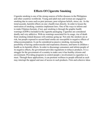 Effects Of Cigarette Smoking
Cigarette smoking is one of the strong sources of killer diseases in the Philippines
and other countries worldwide. Young and adult men and women are engaged in
smoking due to cases such as peer pressure, poor religious beliefs, stress, etc. As the
trend ascends, harmful effects on one s health rises directly. In order to lessen the
motivation of smoking, countries implement laws. One of the ways to inform and
to make Filipinos hesitate, if not, quit smoking is through the graphic health
warnings (GHWs) included in the cigarette packaging. Cigarettes are considered
deadly and very addictive. With no warnings associated for its usage, rise of death
from smoking related diseases will continue going up. Not only the smokers are at
risk, but people exposed to second hand smoke are susceptible to negative effects of
tobaccoconsumption. It can be considered as passive smoking, increasing the
possibility of having cardiovascular and respiratory diseases, and harm in children s
health as its harmful effects. In order to discourage consumers and inform people of
its negative effects, the government provides regulations to tobacco products. It is a
struggle for the government of a country to make sure it has healthy citizens and
environment. Providing programs to control people s involvement to cigarettes is a
must. Through these applications, it can promote wellness to people affected as such
may interrupt the appeal and ease of access to such products. Firm and cohesive ideas
 