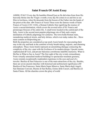 Saint Francis Of Assisi Essay
ASSISI, ITALY Every day He humbles Himself just as He did when from from His
heavenly throne into the Virgin s womb; every day He comes to us and lets us see
Him in lowliness, when He descends from the bosom of the Father into the hands of
the priest at the altar. вЂ• Francis of Assisi Those were the famous words of Saint
Francis of Assisi (1181 1226), a Roman Catholic friar signifying the essence of
Assisi a sacred destination, which covers the revered relics of St. Francis and
picturesque frescoes of his entire life. A small town located in the central part of the
Italy, Assisi is the second most popular pilgrimage site of Italy and a major
destination of Catholic pilgrimage for centuries. The town holds Roman ruins,
meandering medieval streets, and holy shrines, which even today makes the... Show
more content on Helpwriting.net ...
Both the properties are considered as top notch Assisi hotels for rejuvenating their
stay in the city and bask in the comforts of truly breath taking, majestic, and charming
atmosphere. These Assisi hotels represent an unremitting dialogue connecting the
complicity of the city s past with the liveliness of its modern design. Upscale rooms,
sophisticated dГ©cor, and private balconies corroborate indelible memories. What to
Do/See in What to See in Assisi? The first sight of the city is truly extraordinary.
From virtually untouched medieval buildings to spectacular mountain greenery,
Assisi extends exceptionally resplendent experience to the eyes and soul of a
traveler. Basilica di San Francesco is one of the main attractions of the city. Besides,
there are seven ancient churches with historical and architectural significance вЂ•
Basilica di San Francesco, Santa Maria Sopra Minerva, Santa Maria degli Angeli,
San Damiano Convent, Duomo di San Rufino, Eremo delle Carceri, and Basilica di
Santa Chiara. All the churches crown the glory of world
 