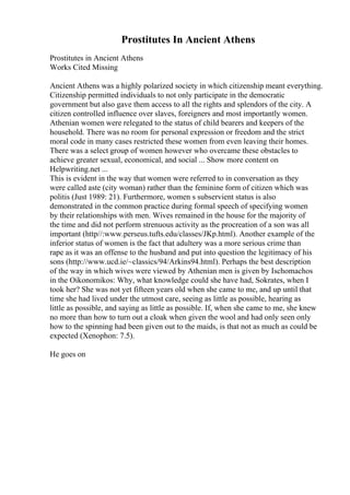 Prostitutes In Ancient Athens
Prostitutes in Ancient Athens
Works Cited Missing
Ancient Athens was a highly polarized society in which citizenship meant everything.
Citizenship permitted individuals to not only participate in the democratic
government but also gave them access to all the rights and splendors of the city. A
citizen controlled influence over slaves, foreigners and most importantly women.
Athenian women were relegated to the status of child bearers and keepers of the
household. There was no room for personal expression or freedom and the strict
moral code in many cases restricted these women from even leaving their homes.
There was a select group of women however who overcame these obstacles to
achieve greater sexual, economical, and social ... Show more content on
Helpwriting.net ...
This is evident in the way that women were referred to in conversation as they
were called aste (city woman) rather than the feminine form of citizen which was
politis (Just 1989: 21). Furthermore, women s subservient status is also
demonstrated in the common practice during formal speech of specifying women
by their relationships with men. Wives remained in the house for the majority of
the time and did not perform strenuous activity as the procreation of a son was all
important (http//:www.perseus.tufts.edu/classes/JKp.html). Another example of the
inferior status of women is the fact that adultery was a more serious crime than
rape as it was an offense to the husband and put into question the legitimacy of his
sons (http://www.ucd.ie/~classics/94/Arkins94.html). Perhaps the best description
of the way in which wives were viewed by Athenian men is given by Ischomachos
in the Oikonomikos: Why, what knowledge could she have had, Sokrates, when I
took her? She was not yet fifteen years old when she came to me, and up until that
time she had lived under the utmost care, seeing as little as possible, hearing as
little as possible, and saying as little as possible. If, when she came to me, she knew
no more than how to turn out a cloak when given the wool and had only seen only
how to the spinning had been given out to the maids, is that not as much as could be
expected (Xenophon: 7.5).
He goes on
 
