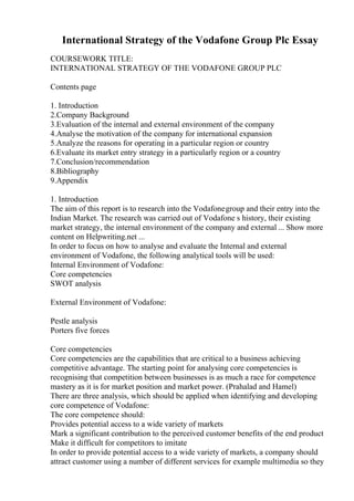 International Strategy of the Vodafone Group Plc Essay
COURSEWORK TITLE:
INTERNATIONAL STRATEGY OF THE VODAFONE GROUP PLC
Contents page
1. Introduction
2.Company Background
3.Evaluation of the internal and external environment of the company
4.Analyse the motivation of the company for international expansion
5.Analyze the reasons for operating in a particular region or country
6.Evaluate its market entry strategy in a particularly region or a country
7.Conclusion/recommendation
8.Bibliography
9.Appendix
1. Introduction
The aim of this report is to research into the Vodafonegroup and their entry into the
Indian Market. The research was carried out of Vodafone s history, their existing
market strategy, the internal environment of the company and external ... Show more
content on Helpwriting.net ...
In order to focus on how to analyse and evaluate the Internal and external
environment of Vodafone, the following analytical tools will be used:
Internal Environment of Vodafone:
Core competencies
SWOT analysis
External Environment of Vodafone:
Pestle analysis
Porters five forces
Core competencies
Core competencies are the capabilities that are critical to a business achieving
competitive advantage. The starting point for analysing core competencies is
recognising that competition between businesses is as much a race for competence
mastery as it is for market position and market power. (Prahalad and Hamel)
There are three analysis, which should be applied when identifying and developing
core competence of Vodafone:
The core competence should:
Provides potential access to a wide variety of markets
Mark a significant contribution to the perceived customer benefits of the end product
Make it difficult for competitors to imitate
In order to provide potential access to a wide variety of markets, a company should
attract customer using a number of different services for example multimedia so they
 