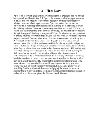 A-1 Pipes Essay
Pipes What s It? With excellent quality, standing that is excellent, and our proven
background, you ll notice that A 1 Pipes is the answer to all of your pre requisites
in TEX.! The cost effective solution may frequently produce the most pricey
solution over time, about pipes. Ammons Pipes may notice that each room
functions fully working plumbing solutions. It s among the Best Paying Work in
the Building Industry. You may venture away as well as have a bath if you have a
cistern also in the event the home pipes isn t working. It s possible for you to carry
through this type of plumbing repair yourself. Pipes fix whatever we do regardless
of exactly what the occupation might be, and you will count on our ability to get the
project completed. Trust us when your... Show more content on Helpwriting.net ...
A plumber h AS to truly have an understanding of water pressure and water
pressure, alongside excellent mathematics skills, for placing conduit. If if you are
ready to before selecting a plumber, talk with their previous clients. Inquire further
when they provide written guarantees before choosing a plumber. Still another kind
of worker which gets overlooked is the all natural fuel point plumber, who puts
fuel traces that are natural to get a variety of house jobs. A plumber that is
certified results in the individual completed the mandatory education or coaching
needed seriously to act as an expert tradesperson. A plumber that is trust worthy
may have equally responsibility insurance that is professional in inclusion to be
glued. Our workers have decided to handle any problem it s likely you have.
Where you live, an expert plumber will regularly honor. Many employees are
incredibly familiar with one of these standard pipes jobs across the home. A
plumber that is highly skilled is a lot more prone provide more than just a quick fix
and to fall upon the real origin of the dilemma. Much Obvious
 