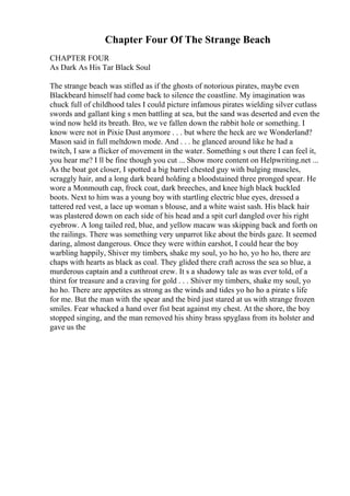 Chapter Four Of The Strange Beach
CHAPTER FOUR
As Dark As His Tar Black Soul
The strange beach was stifled as if the ghosts of notorious pirates, maybe even
Blackbeard himself had come back to silence the coastline. My imagination was
chuck full of childhood tales I could picture infamous pirates wielding silver cutlass
swords and gallant king s men battling at sea, but the sand was deserted and even the
wind now held its breath. Bro, we ve fallen down the rabbit hole or something. I
know were not in Pixie Dust anymore . . . but where the heck are we Wonderland?
Mason said in full meltdown mode. And . . . he glanced around like he had a
twitch, I saw a flicker of movement in the water. Something s out there I can feel it,
you hear me? I ll be fine though you cut ... Show more content on Helpwriting.net ...
As the boat got closer, I spotted a big barrel chested guy with bulging muscles,
scraggly hair, and a long dark beard holding a bloodstained three pronged spear. He
wore a Monmouth cap, frock coat, dark breeches, and knee high black buckled
boots. Next to him was a young boy with startling electric blue eyes, dressed a
tattered red vest, a lace up woman s blouse, and a white waist sash. His black hair
was plastered down on each side of his head and a spit curl dangled over his right
eyebrow. A long tailed red, blue, and yellow macaw was skipping back and forth on
the railings. There was something very unparrot like about the birds gaze. It seemed
daring, almost dangerous. Once they were within earshot, I could hear the boy
warbling happily, Shiver my timbers, shake my soul, yo ho ho, yo ho ho, there are
chaps with hearts as black as coal. They glided there craft across the sea so blue, a
murderous captain and a cutthroat crew. It s a shadowy tale as was ever told, of a
thirst for treasure and a craving for gold . . . Shiver my timbers, shake my soul, yo
ho ho. There are appetites as strong as the winds and tides yo ho ho a pirate s life
for me. But the man with the spear and the bird just stared at us with strange frozen
smiles. Fear whacked a hand over fist beat against my chest. At the shore, the boy
stopped singing, and the man removed his shiny brass spyglass from its holster and
gave us the
 