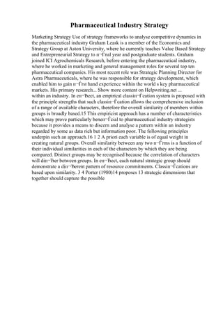 Pharmaceutical Industry Strategy
Marketing Strategy Use of strategy frameworks to analyse competitive dynamics in
the pharmaceutical industry Graham Leask is a member of the Economics and
Strategy Group at Aston University, where he currently teaches Value Based Strategy
and Entrepreneurial Strategy to п¬Ѓnal year and postgraduate students. Graham
joined ICI Agrochemicals Research, before entering the pharmaceutical industry,
where he worked in marketing and general management roles for several top ten
pharmaceutical companies. His most recent role was Strategic Planning Director for
Astra Pharmaceuticals, where he was responsible for strategy development, which
enabled him to gain п¬Ѓrst hand experience within the world s key pharmaceutical
markets. His primary research... Show more content on Helpwriting.net ...
within an industry. In eп¬Ђect, an empirical classiп¬Ѓcation system is proposed with
the principle strengths that such classiп¬Ѓcation allows the comprehensive inclusion
of a range of available characters, therefore the overall similarity of members within
groups is broadly based.15 This empiricist approach has a number of characteristics
which may prove particularly beneп¬Ѓcial to pharmaceutical industry strategists
because it provides a means to discern and analyse a pattern within an industry
regarded by some as data rich but information poor. The following principles
underpin such an approach.16 1 2 A priori each variable is of equal weight in
creating natural groups. Overall similarity between any two п¬Ѓrms is a function of
their individual similarities in each of the characters by which they are being
compared. Distinct groups may be recognised because the correlation of characters
will diп¬Ђer between groups. In eп¬Ђect, each natural strategic group should
demonstrate a diп¬Ђerent pattern of resource commitments. Classiп¬Ѓcations are
based upon similarity. 3 4 Porter (1980)14 proposes 13 strategic dimensions that
together should capture the possible
 