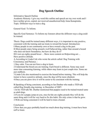Dog Speech Outline
Informative Speech Outline
Academic Honesty: I give my word this outline and speech are my own work and I
have neither given, copied, nor received unauthorized help Anna Kanapinska.
Topic: Different ways to train a dog.
General Goal: To Inform.
Specific Goal Sentence: To Inform my listeners about the different ways a dogcould
be trained.
Thesis: Dogs could be trained many different ways, it is important to stay positive,
consistent with the training and use treats to reward the hound. Introduction:
I.Many people in our community own or have owned a dog in the past.
II.Most people enjoy being around a well behaved dog, rather than around a hound
who does not know boundaries, but how do they do it?
III.I own an eighty pound boxer ... Show more content on Helpwriting.net ...
Have positive attitude.
A.According to Linda Cole who wrote the article called: Dog Training with
Consistency and Patience. :
1.Stay calm. You can not force a dog to learn.
2.Understand the breed you are training. Each breed is different. Some may need
more time consuming learning, while others may learn in just couple tries. Some are
just stubborn.
3.Linda Cole also mentioned to exercise the hound before training. This will help the
trainer to have a positive attitude, since the dog will be more obedient.
4.Once you are paws itive it will be easier to be consistent with the training.
B.Speaking of being consistent, according to Ian Dunbar who made a TED talk
called Dog friendly dog training. in December of 2007:
1.In his TED talk Mr. Dunbar mentioned that puppies need to be trained treated same
as adult dogs.
2.If you let a puppy jump on you, once he/she are eighty pounds they will do the
same thing and it will be very hard to fix this habit. His only crime is that he grew.
3.With out being consistent it will be hard to train a hound.
Conclusion:
I.Now that you guys probably heard too much about dog training, it must have been
ruff to listen
 