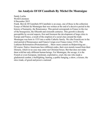 An Analysis Of Of Cannibals By Michel De Montaigne
Sandy Lochu
World Literature
8 December 2015
Frank. Brevik Of Cannibals Of Cannibals is an essay, one of those in the collection
Essays of Michel de Montaigne that was written at the end of a decisive period in the
history of humanity, the Renaissance. This period corresponds in France to the rise
of the bourgeoisie, the fifteenth and sixteenth centuries. This growth is directly
perceptible by several aspects, first and foremost the development of large cities in
Europe and France, a result of the eruption of a social class around the trade.
Montaigne was born in 1533 into a noble Catholic family. We (the French) are in the
total period of Renaissance and Francis I reign over France (since 1515). The
Lutheran Reformation (Protestantism) ... Show more content on Helpwriting.net ...
Of course, Native Americans have different codes, their own morals issued from their
lifestyle, which in no case may enter our Christian boxes. But that does not make
them wild but only different human beings. For Montaigne, the savage, it is the
French or even European, intolerant, exploitative, cruel, the one who made a
gladiatorial combat, a bullfighting, hunting ,a public hanging, a show, a leisure, the
slave trade, of greed and power a national
 