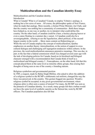Multiculturalism and the Canadian identity Essay
Multiculturalism and the Canadian identity.
Introduction
What is Canada? What is a Canadian? Canada, to employ Voltaire s analogy, is
nothing but a few acres of snow. . Of course, the philosopher spoke of New France,
when he made that analogy. More recently, a former Prime Minister, Joe Clark, said
that the country was nothing but a community of communities . Both these images
have helped us, in one way or another, try to interpret what could define this
country. On the other hand, a Canadian could be a beer, a hockey playing beaver or
even a canoe floating in a summer day s sunset. A Canadian could also be a
sovereigntyphobe , refusing to see the liquefaction, albeit political, of the second
largest country in the world. ... Show more content on Helpwriting.net ...
While the rest of Canada employs the concept of multiculturalism, Quebec
emphasizes on another theory: interculturalism, or the notion of support in cross
cultural dialogue and challenging self segregation tendencies within cultures. In the
province, the word multiculturalism announces pejorative meanings. This was due, in
part, to the fact that a federal commission which was charged several years ago with
the task of developing policies for Canada, based on its bicultural and bilingual
character emerged with a recommendation that Canada think of itself as a
multicultural and bilingual country.3 . Francophones, on the other hand, felt that this
concept placed them at the same level as minority ethnic groups, thus erasing their
thoughts of being seen as one of the country s founding nations.
Religious symbolism and governmental position
In 1985, a request, made by Baltej Singh Dhillon, who asked to allow the addition
of a religious symbol to the RCMP s emblematic red uniform, changed the way the
force was perceived, in the country. This gesture begged one question: Would a
religious symbol be accepted, in any given governmental environment, where
religious attire is often seen a source of tension? For many, the RCMP was seen as
the pinnacle of Canadian identity. As a result, many groups felt that a turban would
not have the same level of symbolic sanctity as the Stetson hat, worn by RCMP
officers. The Canadian population also felt that
 