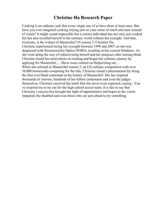 Christine Ha Research Paper
Cooking is an ordinary task that every single one of us have done at least once. But
have you ever imagined cooking relying just on your sense of smell and taste instead
of vision? It might sound impossible but a certain individual has not only just cooked
but has also excelled herself in the culinary world without her eyesight. And that,
everyone, is the winner of Masterchef US season 3, Christine Ha.
Christine experienced losing her eyesight between 1999 and 2007, as she was
diagnosed with Neuromyelitis Optica (NMO), resulting in her current blindness. As
she went along the way of rediscovering herself and her purposes after turning blind,
Christine found her motivations in cooking and began her culinary journey by
applying for Masterchef, ... Show more content on Helpwriting.net ...
When she enlisted in Masterchef season 3, an US culinary competition with over
30,000 homecooks competing for the title, Christine raised a phenomenon by being
the first ever blind contestant in the history of Masterchef. She has inspired
thousands of viewers, hundreds of her fellow contestants and even the judges
themselves. Christine received fan mails that she never even expected, saying : You
ve inspired me to try out for the high school soccer team. It is fair to say that
Christine s success has brought the light of opportunities and hopes to the vision
impaired, the disabled and even those who are just afraid to try something
 
