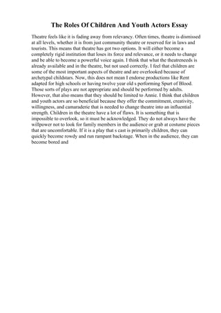 The Roles Of Children And Youth Actors Essay
Theatre feels like it is fading away from relevancy. Often times, theatre is dismissed
at all levels, whether it is from just community theatre or reserved for in laws and
tourists. This means that theatre has got two options. It will either become a
completely rigid institution that loses its force and relevance, or it needs to change
and be able to become a powerful voice again. I think that what the theatreneeds is
already available and in the theatre, but not used correctly. I feel that children are
some of the most important aspects of theatre and are overlooked because of
archetypal childstars. Now, this does not mean I endorse productions like Rent
adapted for high schools or having twelve year old s performing Spurt of Blood.
Those sorts of plays are not appropriate and should be performed by adults.
However, that also means that they should be limited to Annie. I think that children
and youth actors are so beneficial because they offer the commitment, creativity,
willingness, and camaraderie that is needed to change theatre into an influential
strength. Children in the theatre have a lot of flaws. It is something that is
impossible to overlook, so it must be acknowledged. They do not always have the
willpower not to look for family members in the audience or grab at costume pieces
that are uncomfortable. If it is a play that s cast is primarily children, they can
quickly become rowdy and run rampant backstage. When in the audience, they can
become bored and
 