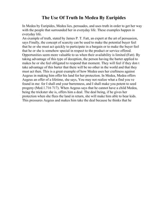 The Use Of Truth In Medea By Euripides
In Medea by Euripides, Medea lies, persuades, and uses truth in order to get her way
with the people that surrounded her in everyday life. These examples happen in
everyday life.
An example of truth, stated by James P. T. Fatt, an expert at the art of persuasion,
says Finally, the concept of scarcity can be used to make the potential buyer feel
that he or she must act quickly to participate in a bargain or to make the buyer feel
that he or she is somehow special in respect to the product or service offered.
Opportunities seem more valuable to us when their availability is limited (Fatt). By
taking advantage of this type of deception, the person having the barter applied to
makes he or she feel obligated to respond that moment. They will feel if they don t
take advantage of this barter that there will be no other in the world and that they
must act then. This is a great example of how Medea uses her craftiness against
Aegeus in making him offer his land for her protection. In Medea, Medea offers
Aegeus an offer of a lifetime, she says, You may not realize what a find you ve
found in me: for I shall end your barrenness, and I shall make you potent to seed
progeny (Med.1.716 717). When Aegeus says that he cannot have a child Medea,
being the trickster she is, offers him a deal. The deal being, if he gives her
protection when she flees the land in return, she will make him able to bear kids.
This pressures Aegeus and makes him take the deal because he thinks that he
 