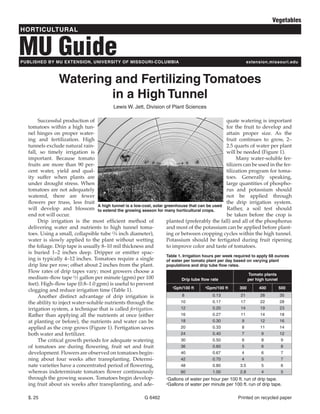 Vegetables
HORTICULTURAL


MU Guide
PUBLISHED BY MU EXTENSION, UNIVERSITY OF MISSOURI-COLUMBIA                                                    extension.missouri.edu



                 Watering and Fertilizing Tomatoes
                         in a High Tunnel
                                            Lewis W. Jett, Division of Plant Sciences

       Successful production of                                                                      quate watering is important
  tomatoes within a high tun-                                                                        for the fruit to develop and
  nel hinges on proper water-                                                                        attain proper size. As the
  ing and fertilization. High                                                                        fruit continues to grow, 2–
  tunnels exclude natural rain-                                                                      2.5 quarts of water per plant
  fall, so timely irrigation is                                                                      will be needed (Figure 1).
  important. Because tomato                                                                               Many water-soluble fer-
  fruits are more than 90 per-                                                                       tilizers can be used in the fer-
  cent water, yield and qual-                                                                        tilization program for toma-
  ity suffer when plants are                                                                         toes. Generally speaking,
  under drought stress. When                                                                         large quantities of phospho-
  tomatoes are not adequately                                                                        rus and potassium should
  watered, there are fewer                                                                           not be applied through
  flowers per truss, less fruit                                                                      the drip irrigation system.
                                  A high tunnel is a low-cost, solar greenhouse that can be used
  will develop and blossom to extend the growing season for many horticultural crops.                 Rather, a soil test should
  end rot will occur.                                                                                 be taken before the crop is
       Drip irrigation is the most efficient method of                planted (preferably the fall) and all of the phosphorus
  delivering water and nutrients to high tunnel toma-                 and most of the potassium can be applied before plant-
  toes. Using a small, collapsible tube (3⁄4 inch diameter),          ing or between cropping cycles within the high tunnel.
  water is slowly applied to the plant without wetting                Potassium should be fertigated during fruit ripening
  the foliage. Drip tape is usually 8–10 mil thickness and            to improve color and taste of tomatoes.
  is buried 1–2 inches deep. Dripper or emitter spac-
                                                                      Table 1. Irrigation hours per week required to apply 68 ounces
  ing is typically 4–12 inches. Tomatoes require a single             of water per tomato plant per day based on varying plant
  drip line per row; offset about 2 inches from the plant.            populations and drip tube flow rates.
  Flow rates of drip tapes vary; most growers choose a
                                                                                                                Tomato plants
  medium–flow tape (1⁄2 gallon per minute (gpm) per 100                       Drip tube flow rate               per high tunnel
  feet). High–flow tape (0.8–1.0 gpm) is useful to prevent
                                                                         1Gph/100 ft       2Gpm/100 ft      300       400       500
  clogging and reduce irrigation time (Table 1).
       Another distinct advantage of drip irrigation is                        8               0.13          21        28       35
  the ability to inject water-soluble nutrients through the                  10                0.17          17        22       28
  irrigation system, a technique that is called fertigation.                 12                0.20          14        19       23
  Rather than applying all the nutrients at once (either                     16                0.27          11        14       18
  at planting or before), the nutrients and water can be                     18                0.30          9         12       16
  applied as the crop grows (Figure 1). Fertigation saves                    20                0.33          8         11       14
  both water and fertilizer.                                                 24                0.40          7          9       12
       The critical growth periods for adequate watering                     30                0.50          6          8        9
  of tomatoes are during flowering, fruit set and fruit                      36                0.60          5          6        8
  development. Flowers are observed on tomatoes begin-                       40                0.67          4          6        7
  ning about four weeks after transplanting. Determi-                        42                0.70          4          5        7
  nate varieties have a concentrated period of flowering,                    48                0.80         3.5         5        6
  whereas indeterminate tomatoes flower continuously                         60                1.00         2.8         4        5
  through the growing season. Tomatoes begin develop-                 1Gallons of water per hour per 100 ft. run of drip tape.

  ing fruit about six weeks after transplanting, and ade-             2Gallons of water per minute per 100 ft. run of drip tape.




  $. 25                                                    G 6462                                         Printed on recycled paper
 