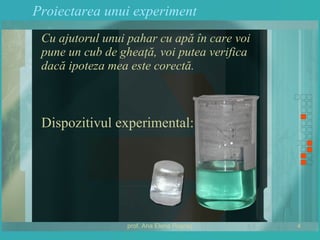 Proiectarea unui experiment Cu ajutorul unui pahar cu apă în care voi pune un cub de gheaţă, voi putea verifica dacă ipoteza mea este corectă. Dispozitivul experimental: 
