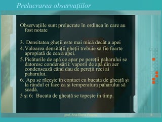 Prelucrarea observaţiilor Observaţiile sunt prelucrate în ordinea în care au fost notate Densitatea gheţii este mai mică decât a apei Valoarea densităţii gheţii trebuie să fie foarte apropiată de cea a apei. Picăturile de apă ce apar pe pereţii paharului se datoresc condensării: vaporii de apă din aer condensează când dau de pereţii reci ai paharului. Apa se răceşte în contact cu bucata de gheaţă şi la rândul ei face ca şi temperatura paharului să scadă. 5 şi 6:  Bucata de gheaţă se topeşte în timp. 