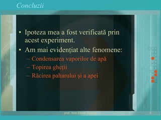Concluzii Ipoteza mea a fost verificată prin acest experiment. Am mai evidenţiat alte fenomene: Condensarea vaporilor de apă Topirea gheţii Răcirea paharului şi a apei 