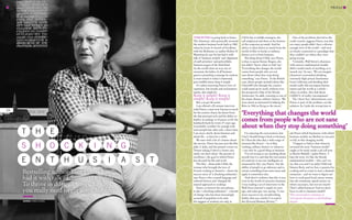 www.grant-thornton.co.uk
PROFILE
24
Tom Peters is going back to basics.
The American, who practically invented
the modern business book back in 1982
when he wrote In Search of Excellence
with his McKinsey co-author Robert H
Waterman Jr, says he has had it with
talk of ‘business models’ and ‘alignment
of staff priorities’ and polysyllabic
business jargon of the third kind.
As the world claws its way out of
recession, the father of all business
gurus is preaching a message he reckons
is most suited to today’s chastened,
post-bubble times: keep it simple.
Or rather, knowing Peters’s love of
repetition, line breaks and exclamation
marks, that might be
Keep it simple! Keep it
simple! Keep it simple!
But you get the point.
I am offered a 20-minute interview
with Peters, a man now famous as much
for his creative chaos, his shoot-from-
the-hip personal style and his ability to
deploy an analogy at 10 paces, as for the
landmark book he wrote 27 years ago.
It probably wouldn’t be enough with
most people but, after only a short time,
I see more clearly about business and
about life – at least for a while.
We start with a bit of a banter about
the movies. Peters has just seen the film
Julie & Julia, and has posted a tweet on
Twitter asking if there’s a better case
study out there about ‘the pursuit of
excellence’, the goal to which Peters
has devoted his life and work.
The film – about Julia Child, the
woman who brought the joys of
French cooking to America – charts the
success story of ‘a shocking enthusiast’,
says Peters, who crossed language and
cultural barriers and ‘changed the
natural approach to cooking’.
Peters, to borrow his own phrase,
is also ‘a shocking enthusiast’ – a herald
of change who has been increasingly
accused of populism as he aims
his nuggets of wisdom not only at
CEOs but at middle managers, the
self-employed and those at the bottom
of the corporate pyramid. And his
advice is often drawn as much from the
world of film or books or military
history as it is from business.
The thing about Child, says Peters,
is that, to quote Kenny Rogers, she
just didn’t ‘know when to fold ’em’.
‘Everything that changes the world
comes from people who are not
sane about when they stop doing
something,’ says Peters. ‘In the British
case, [those people include] idiots like
Churchill who thought the country
could stand up by itself, without even
the prospective help of the bloody
Americans,’ he adds, warming to one of
his classic themes, military history. ‘We
were about as interested in helping the
Brits in 1940 as flying to the moon.’
I’m enjoying the conversation, but
I feel I should bring it back to business.
So I float the idea that a wide range of
interests like Peters’ – be it film,
cooking, military history or whatever
– can only be a good thing in business.
‘I’m not trying to say anything about
myself, but it is said that the real essence
of creativity is not raw intelligence as
measured by IQ,’ says Peters, ‘but the
ability of people to go sideways and to
extract something from some arena and
apply it somewhere else.
‘And there’s evidence that this is true
even in the world of executive business.
I was reading a set of interviews in the
Wall Street Journal a couple of years
ago, and some guy was saying, “I owe
more success to my woodworking
hobby than any articles I’ve read in
the Harvard Business Review.”’
One of the problems that led to the
credit crunch, suggests Peters, was that
too many people didn’t have a diverse
enough view of the world – and were
so closely connected to a paradigm that
they couldn’t see where they were
going wrong.
‘Certainly, Wall Street’s obsession
with narrow mathematical models
didn’t model much of anything, as it
turned out,’ he says. ‘We can imagine
[America’s economists] drinking
extremely high-priced chardonnay
from California and deciding their
model really did encompass human
nature and the world as a whole –
when, in reality, they had about
0.00001% of reality encompassed.’
The ‘clever boy’ phenomenon, says
Peters, is part of the problem, not the
solution. So I pick the wrong time to
ask Peters which businesses with which
business models are likeliest to succeed,
or fail, in this changing world.
‘I happen to believe that whoever
invented the term “business model”
ought to be stuck inside a jail cell next
to Bernie Madoff,’ replies Peters. ‘I
hate the term. It’s like the bloody
mathematical models – why can’t we
say that you and I are Julia Child and
Simone Beck, and we have a passion for
cooking and we want to start a damned
restaurant – and we want to figure out
how to cook good food, attract money
into the restaurant, spend money on
what’s necessary, but not too much?
That’s called business! And we don’t
have to call it a business model!’
This conversation continues at
www.grant-thornton.co.uk/thinking/
elevate
Bestselling author Tom Peters has
had it with talk of ‘business models’.
To thrive in difficult times, he says,
you really need to get some hobbies…
Words CHRIS ALDEN
T
S
E
H
H
N
E
O C K I N G
T H U S I A S T
‘Everything that changes the world
comes from people who are not sane
about when they stop doing something’
corbisoutline
 