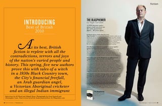 68 Books Quarterly | Waterstones.com Waterstones.com | Books Quarterly 69
fiction
t its best, British
fiction is replete with all the
contradictions, terrors and joys
of the nation’s varied people and
history. This spring, five new authors
prove this with tales of a witch
in a 1930s Black Country town,
the City’s financial freefall,
an Arab guardian angel,
a Victorian Aboriginal cricketer
and an illegal Indian immigrant
Introducing
Best of British
2010
Interviews by Ed Wood and Abigail Dean. Photography by Greg Funnell and
Christopher Lane. Find reviews of all the books featured here on Wbqonline.com
Ed Wood: Tell us a little about the story.
Nigel Farndale: On its way to the Galápagos Islands, a light aircraft
ditches into the sea. As the water floods through the cabin, zoologist
Daniel Kennedy faces an impossible choice – should he save himself
or the woman he loves? So begins The Blasphemer, a novel about the
consequences of your actions. In a parallel narrative, Daniel’s
great-grandfather is preparing to go over the top at Passchendaele.
He, too, will have his courage tested and be found wanting.
EW: Why do you think it’s so popular to weave together
modern and historical narratives, as you have?
NF: Not sure. Millennial angst? There is always a moment when
living memory passes into history. In the case of the First World
War, this happened in 2009. When the last of the veterans died, our
remaining link with that terrible war was broken. The only way back
into their minds is through literature, empathy and the imagination.
EW: At the centre of The Blasphemer are differences of
religious belief – where do your own beliefs lie?
NF: Raised an Anglican. Married a Catholic. Now, if anything, I’m
a member of the Church of Richard Dawkins of Latterday Saints.
I love his lyrical prose style, but when I interviewed him for
a broadsheet ten years ago I came away wondering how a man
so certain in his atheism would react if confronted with something
his cold philosophy could not explain. In The Blasphemer, Daniel
sees, or thinks he might have seen, an ‘angel’ (with inverted commas
for wings). He explains it away, dismissing it as a hallucination
triggered by epilepsy. But a seed of doubt has been planted.
EW: Daniel’s ‘cowardice’ during a plane crash, and wartime
desertion are central to the book. From your experience as a
journalist, do you think people are entirely self-preserving?
NF: I once asked Clive James if he would be able to sacrifice his
own life to save his daughters and he gave me the only honest
answer a man can give: ‘I hope I could. But you never know.’ There
have been cases of mothers who have left burning planes without
their children and only realised afterwards what they had done.
Equally, there are stories such as that of Andrew Parker, the ‘human
bridge’ during the Zeebrugge ferry disaster. He showed that, in
extremis, ordinary men are capable of extraordinary altruism.
The Blasphemer
by Nigel Farndale
Hardback Doubleday
£12.99 January
A WWI deserter and a
plane-crash survivor see
the same mysterious
figure... 90 years apart
The Blasphemer
by Nigel Farndale
 