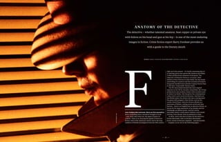 2322
anatomy of the dete ctive
The detective – whether talented amateur, beat copper or private eye
with fedora on his head and gun at his hip – is one of the most enduring
images in fiction. Crime fiction expert Barry Forshaw provides us
with a guide to the literary sleuth
rom Oedipus Rex onwards, there are few narratives
more compelling than a murderer brought to book
– and, more often than not, the agent of justice is
a sleuth. There is no denying the appeal of detective
fiction, both of the American variety and in the long
tradition of British investigators from the 19th century
right up to the present – it’s hardly surprising they’re
so alluring, given that talents like Dickens and Wilkie
Collins produced key elements of the genre. The
trajectory of detective fiction is, of course, often
similar to that of fiction in other fields, but the steady
unravelling of a mystery and the evocation of locale is
frequently handled more adroitly in genre fiction than
in the more ‘respectable’ literary arena.
The PD James/Ruth Rendell duo have reigned
supreme in the UK for decades; meanwhile, the US has
produced its own modern classics with novelists such
as James Lee Burke, who has given the contemporary
crime novel a new social incisiveness. And there are
the British males: the writers who have reinvigorated
the genre with pungent crime fiction, such as the
caustic David Peace. Detective fiction affords us a
panorama of Britain, cutting across social and class
barriers – there’s no English bias in detective fiction, as
shown by the huge popularity of Ian Rankin and his
Edinburgh-set Rebus novels. And let’s not be
parochial: barely a week passes without a new sleuth
arriving from abroad, from Scandinavia to Italy.
In short, now is the best of times for the detective
fiction aficionado. And, as all these aficionados
know, certain archetypes regularly – and pleasurably
– reappear, as set out on the following pages…
words barr y forshaw illustration stephen che etham
photolibrary.com
 