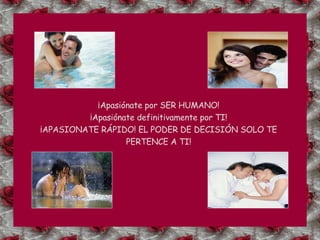 ¡Apasiónate por SER HUMANO! ¡Apasiónate definitivamente por TI! ¡APASIONATE RÁPIDO! EL PODER DE DECISIÓN SOLO TE PERTENCE A TI! 