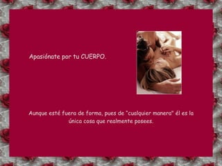 Apasiónate por tu CUERPO. Aunque esté fuera de forma, pues de “cualquier manera" él es la única cosa que realmente posees. 