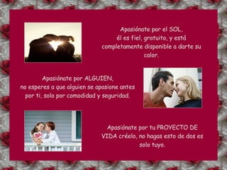 Apasiónate por el SOL, él es fiel, gratuito, y está completamente disponible a darte su calor. Apasiónate por ALGUIEN, no esperes a que alguien se apasione antes por ti, solo por comodidad y seguridad. Apasiónate por tu PROYECTO DE VIDA créelo, no hagas esto de dos es solo tuyo. 