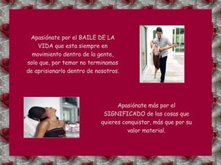 Apasiónate por el BAILE DE LA VIDA que esta siempre en movimiento dentro de la gente, solo que, por temor no terminamos de aprisionarlo dentro de nosotros. Apasiónate más por el SIGNIFICADO de las cosas que quieres conquistar, más que por su valor material. 