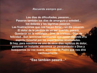 Recuerda siempre que... Los días de dificultades, pasaron... Pasaron también los días de amargura y soledad... los dolores y las lágrimas pasaron.  Las frustraciones que nos hacen llorar... un día pasaron.  El dolor de la pérdida de un ser querido, pasará. Quedarán en la nostalgia... Días de tristeza... Días de felicidad...Son lecciones necesarias que pasan dejando a tu espíritu inmortal por las experiencias acumuladas.  Sí hoy, para nosotros es uno de esos días repletos de dolor, paremos un instante, elevemos un pensamiento a Dios y busquemos su voz suave, amorosa de Padre que nos dirá cariñosamente:  “ Eso también pasará...“  