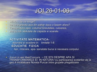 JOI 26-01-06JOI 26-01-06
• Stiinta – de ce ninge?Stiinta – de ce ninge?
• De ce ingheata apa din pahar daca o lasam afara?De ce ingheata apa din pahar daca o lasam afara?
• Temperatura apei, volumuTemperatura apei, volumull Greutatea, culoarea,Greutatea, culoarea,
• Joc cu rol- stelutele de zapada si soarele.Joc cu rol- stelutele de zapada si soarele.
ACTIVITATE MATEMATICA-ACTIVITATE MATEMATICA-
adunare si scadere inadunare si scadere in limitele 1-8limitele 1-8
EDUCATIE FIZICAEDUCATIE FIZICA
Aer, miscare, apa- sanatate buna si necesara corpului.Aer, miscare, apa- sanatate buna si necesara corpului.
• Jocuri in aer liberConcurs ~ CE STII DESPRE APA SIJocuri in aer liberConcurs ~ CE STII DESPRE APA SI
TRANSFORMARILE EI IN NATURA~cu participarea scolarilor de laTRANSFORMARILE EI IN NATURA~cu participarea scolarilor de la
gen.4 invatatoare Noreta Purcar.Intre grupele pregatitoaregen.4 invatatoare Noreta Purcar.Intre grupele pregatitoare
 