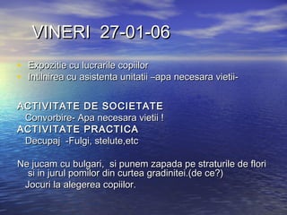 VINERI 27-01-06VINERI 27-01-06
• Expozitie cu lucrarile copiilorExpozitie cu lucrarile copiilor
• Intilnirea cu asistenta unitatii –apa necesara vietii-Intilnirea cu asistenta unitatii –apa necesara vietii-
ACTIVITATE DE SOCIETATEACTIVITATE DE SOCIETATE
Convorbire- Apa necesara vietii !Convorbire- Apa necesara vietii !
ACTIVITATACTIVITATEE PRACTICAPRACTICA
Decupaj -Fulgi, stelute,etcDecupaj -Fulgi, stelute,etc
Ne jucam cu bulgari, si punem zapada pe straturile de floriNe jucam cu bulgari, si punem zapada pe straturile de flori
si in jurul pomilor din curtea gradinitei.(de ce?)si in jurul pomilor din curtea gradinitei.(de ce?)
Jocuri la alegerea copiilor.Jocuri la alegerea copiilor.
 