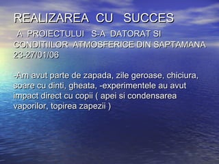 REALIZAREA CU SUCCESREALIZAREA CU SUCCES
A PROIECTULUI S-A DATORAT SIA PROIECTULUI S-A DATORAT SI
CONDITIILOR ATMOSFERICE DIN SAPTAMANACONDITIILOR ATMOSFERICE DIN SAPTAMANA
23-27/01/0623-27/01/06
-Am avut parte de zapada, zile geroase, chiciura,-Am avut parte de zapada, zile geroase, chiciura,
soare cu dinti, gheata, -experimentele au avutsoare cu dinti, gheata, -experimentele au avut
impact direct cu copii ( apei si condensareaimpact direct cu copii ( apei si condensarea
vaporilor, topirea zapezii )vaporilor, topirea zapezii )
 
