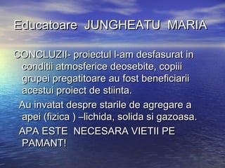 Educatoare JUNGHEATU MARIAEducatoare JUNGHEATU MARIA
CONCLUZII- proiectul l-am desfasurat inCONCLUZII- proiectul l-am desfasurat in
conditii atmosferice deosebite, copiiiconditii atmosferice deosebite, copiii
grupei pregatitoare au fost beneficiariigrupei pregatitoare au fost beneficiarii
acestui proiect de stiinta.acestui proiect de stiinta.
Au invatat despre starile de agregare aAu invatat despre starile de agregare a
apei (fizica ) –lichida, solida si gazoasa.apei (fizica ) –lichida, solida si gazoasa.
APA ESTE NECESARA VIETII PEAPA ESTE NECESARA VIETII PE
PAMANT!PAMANT!
 