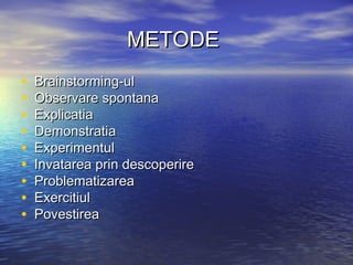 METODEMETODE
• Brainstorming-ulBrainstorming-ul
• Observare spontanaObservare spontana
• ExplicatiaExplicatia
• DemonstratiaDemonstratia
• ExperimentulExperimentul
• Invatarea prin descoperireInvatarea prin descoperire
• ProblematizareaProblematizarea
• ExercitiulExercitiul
• PovestireaPovestirea
 