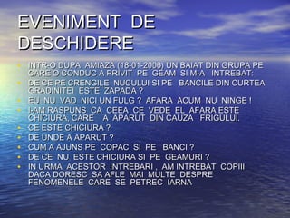 EVENIMENT DEEVENIMENT DE
DESCHIDEREDESCHIDERE
• INTR-O DUPA AMIAZA (18-01-2006) UN BAIAT DIN GRUPA PEINTR-O DUPA AMIAZA (18-01-2006) UN BAIAT DIN GRUPA PE
CARE O CONDUC A PRIVIT PE GEAM SI M-A INTREBAT:CARE O CONDUC A PRIVIT PE GEAM SI M-A INTREBAT:
• DE CE PE CRENGILE NUCULUI SI PE BANCILE DIN CURTEADE CE PE CRENGILE NUCULUI SI PE BANCILE DIN CURTEA
GRADINITEIGRADINITEI ESTE ZAPADA ?ESTE ZAPADA ?
• EU NU VAD NICI UN FULG ? AFARA ACUM NU NINGE !EU NU VAD NICI UN FULG ? AFARA ACUM NU NINGE !
• I-AM RASPUNS CA CEEAI-AM RASPUNS CA CEEA CECE VEDE EL AFARA ESTEVEDE EL AFARA ESTE
CHICIURA, CARE A APARUT DIN CAUZACHICIURA, CARE A APARUT DIN CAUZA FRIGULUI.FRIGULUI.
• CE ESTE CHICIURA ?CE ESTE CHICIURA ?
• DE UNDE A APARUT ?DE UNDE A APARUT ?
• CUM A AJUNS PE COPAC SI PE BANCI ?CUM A AJUNS PE COPAC SI PE BANCI ?
• DE CEDE CE NUNU ESTE CHICIURA SI PE GEAMURI ?ESTE CHICIURA SI PE GEAMURI ?
• IN URMA ACESTOR INTREBARI , AM INTREBAT COPIIIIN URMA ACESTOR INTREBARI , AM INTREBAT COPIII
DACA DORESC SA AFLE MAI MULTE DESPREDACA DORESC SA AFLE MAI MULTE DESPRE
FENOMENELE CARE SE PETREC IARNAFENOMENELE CARE SE PETREC IARNA
 