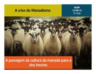 A crise do Manadismo
A passagem da cultura da manada para a
dos insetos
REBIP
13/08/15
V 1.0.0
 