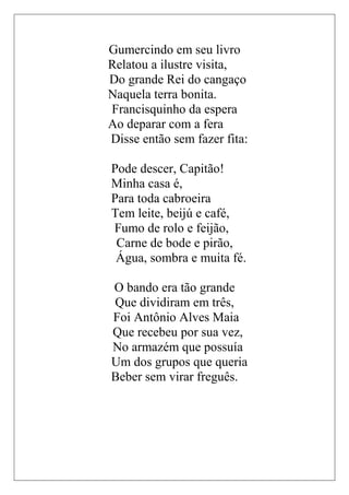 Gumercindo em seu livro
Relatou a ilustre visita,
Do grande Rei do cangaço
Naquela terra bonita.
Francisquinho da espera
Ao deparar com a fera
Disse então sem fazer fita:

Pode descer, Capitão!
Minha casa é,
Para toda cabroeira
Tem leite, beijú e café,
Fumo de rolo e feijão,
 Carne de bode e pirão,
 Água, sombra e muita fé.

O bando era tão grande
Que dividiram em três,
Foi Antônio Alves Maia
Que recebeu por sua vez,
No armazém que possuía
Um dos grupos que queria
Beber sem virar freguês.
 