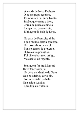 A venda de Néco Pacheco
O outro grupo recebeu,
Compraram perfume barato,
Sabão, querosene e breu,
Corda de junco e chinela,
Lamparina, pano e veia,
E imagem da mãe de Deus.

Na casa de Franscisquinho
Todo mundo estava contente,
Um dos cabras deu a ele
Bons cigarros de presente,
Outro cabra pensativo
Foi dizendo: - meu amigo,
Me escute, de repente.

Se alguém for pra Mossoró
Deve fazer romaria,
Na cova de Menino de Ouro
Que nos deixou certo dia,
Por intermédio da bala
Que calou sua fala
E findou sua valentia.
 