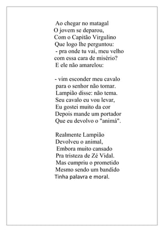 Ao chegar no matagal
O jovem se deparou,
Com o Capitão Virgulino
Que logo lhe perguntou:
- pra onde tu vai, meu velho
com essa cara de misério?
E ele não amarelou:

- vim esconder meu cavalo
 para o senhor não tomar.
Lampião disse: não tema.
Seu cavalo eu vou levar,
Eu gostei muito da cor
Depois mande um portador
Que eu devolvo o "animá".

Realmente Lampião
Devolveu o animal,
 Embora muito cansado
Pra tristeza de Zé Vidal.
Mas cumpriu o prometido
Mesmo sendo um bandido
Tinha palavra e moral.
 