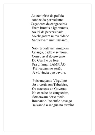 Ao contrário da polícia
conhecida por volante,
Caçadores de cangaceiros
Eram brutais e ignorantes,
Na lei da perversidade
Ao chegarem numa cidade
 Saqueavam num instante.

Não respeitavam ninguém
Criança, padre e senhora,
Com o aval do governo
Do Ceará e de fora,
Pra difamar LAMPIÃO
Praticavam no sertão
A violência que devora.

Pois enquanto Virgulino
Se divertia em Tabuleiro,
Os macacos do Governo
No encalce do cangaceiro,
Semeavam dor e medo
Roubando-lhe então sossego
Deixando o sangue no terreiro
 