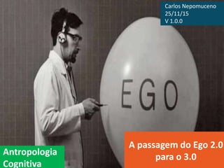 Antropologia
Cognitiva
A passagem do Ego 2.0
para o 3.0
Carlos Nepomuceno
25/11/15
V 1.0.0
 
