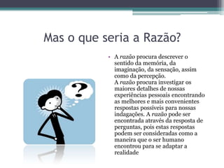 Mas o que seria a Razão?
           • A razão procura descrever o
             sentido da memória, da
             imaginação, da sensação, assim
             como da percepção.
             A razão procura investigar os
             maiores detalhes de nossas
             experiências pessoais encontrando
             as melhores e mais convenientes
             respostas possíveis para nossas
             indagações. A razão pode ser
             encontrada através da resposta de
             perguntas, pois estas respostas
             podem ser consideradas como a
             maneira que o ser humano
             encontrou para se adaptar a
             realidade
 