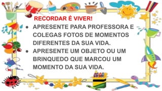 RECORDAR É VIVER!
● APRESENTE PARA PROFESSORA E
COLEGAS FOTOS DE MOMENTOS
DIFERENTES DA SUA VIDA.
● APRESENTE UM OBJETO OU UM
BRINQUEDO QUE MARCOU UM
MOMENTO DA SUA VIDA.
 
