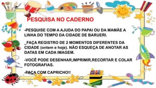 PESQUISA NO CADERNO
-PESQUISE COM A AJUDA DO PAPAI OU DA MAMÃE A
LINHA DO TEMPO DA CIDADE DE BARUERI.
_FAÇA REGISTRO DE 2 MOMENTOS DIFERENTES DA
CIDADE (ontem e hoje). NÃO ESQUEÇA DE ANOTAR AS
DATAS EM CADA IMAGEM.
-VOCÊ PODE DESENHAR,IMPRIMIR,RECORTAR E COLAR
FOTOGRAFIAS.
-FAÇA COM CAPRICHO!!
 