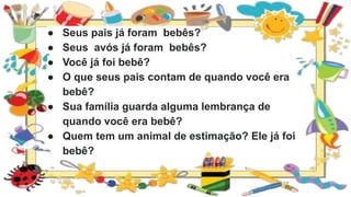 ● Seus pais já foram bebês?
● Seus avós já foram bebês?
● Você já foi bebê?
● O que seus pais contam de quando você era
bebê?
● Sua família guarda alguma lembrança de
quando você era bebê?
● Quem tem um animal de estimação? Ele já foi
bebê?
 