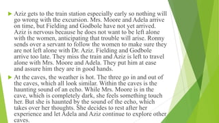  Aziz gets to the train station especially early so nothing will
go wrong with the excursion. Mrs. Moore and Adela arrive
on time, but Fielding and Godbole have not yet arrived.
Aziz is nervous because he does not want to be left alone
with the women, anticipating that trouble will arise. Ronny
sends over a servant to follow the women to make sure they
are not left alone with Dr. Aziz. Fielding and Godbole
arrive too late. They miss the train and Aziz is left to travel
alone with Mrs. Moore and Adela. They put him at ease
and assure him they are in good hands.
 At the caves, the weather is hot. The three go in and out of
the caves, which all look similar. Within the caves is the
haunting sound of an echo. While Mrs. Moore is in the
cave, which is completely dark, she feels something touch
her. But she is haunted by the sound of the echo, which
takes over her thoughts. She decides to rest after her
experience and let Adela and Aziz continue to explore other
caves.
 