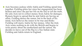  Aziz becomes jealous while Adela and Fielding spend time
together. Fielding pities her since her engagement has been
broken and since she put her life on the line to tell the truth.
He asks Aziz not to collect money from Adela for damages.
Rumors begin to spread that he and Adela are having an
affair. Fielding denies the rumor, but in the back of his
mind, Aziz believes the rumor to be true and thinks
Fielding will marry Adela for her money. After the trial,
Aziz wants nothing to do with the British and begins to
write poetry about the motherland and the nation. He
decides to move out of the Raj to a free Indian state.
Fielding and Adela return to England.
 